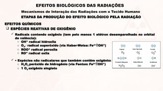  ESPÉCIES REATIVAS DE OXIGÊNIO
 Radicais contendo oxigênio (tem pelo menos 1 elétron desemparelhado no orbital
de valência):
o OH* radical hidroxila
o O2*
-
radical superóxido (via Haber-Weiss: Fe3+
OH*)
o ROO* radical peroxila
o RO* radical oxila
 • Espécies não radicalares que também contêm oxigênio:
o H2O2 peróxido de hidrogênio (via Fenton: Fe2+
OH*)
o 1 O2 oxigênio singleto
EFEITOS QUÍMICOS
ETAPAS DA PRODUÇÃO DO EFEITO BIOLÓGICO PELA RADIAÇÃO
EFEITOS BIOLÓGICOS DAS RADIAÇÕES
Mecanismos de Interação das Radiações com o Tecido Humano
 