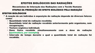 EFEITOS BIOLÓGICOS
 A reação de um indivíduo à exposição de radiação depende de diversos fatores
como:
o Quantidade total de radiação recebida;
o Quantidade total de radiação recebida anteriormente pelo organismo, sem
recuperação;
o Textura orgânica individual;
o Dano físico recebido simultaneamente com a dose de radiação
(queimadura, por exemplo);
o Intervalo de tempo durante o qual a quantidade total de radiação foi
recebida.
ETAPAS DA PRODUÇÃO DO EFEITO BIOLÓGICO PELA RADIAÇÃO
EFEITOS BIOLÓGICOS DAS RADIAÇÕES
Mecanismos de Interação das Radiações com o Tecido Humano
 