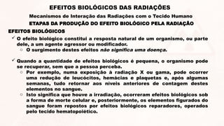 EFEITOS BIOLÓGICOS
 O efeito biológico constitui a resposta natural de um organismo, ou parte
dele, a um agente agressor ou modificador.
o O surgimento destes efeitos não significa uma doença.
 Quando a quantidade de efeitos biológicos é pequena, o organismo pode
se recuperar, sem que a pessoa perceba.
o Por exemplo, numa exposição à radiação X ou gama, pode ocorrer
uma redução de leucócitos, hemácias e plaquetas e, após algumas
semanas, tudo retornar aos níveis anteriores de contagem destes
elementos no sangue.
o Isto significa que houve a irradiação, ocorreram efeitos biológicos sob
a forma de morte celular e, posteriormente, os elementos figurados do
sangue foram repostos por efeitos biológicos reparadores, operados
pelo tecido hematopoiético.
ETAPAS DA PRODUÇÃO DO EFEITO BIOLÓGICO PELA RADIAÇÃO
EFEITOS BIOLÓGICOS DAS RADIAÇÕES
Mecanismos de Interação das Radiações com o Tecido Humano
 