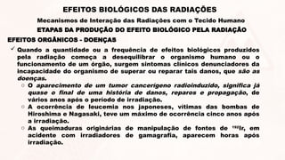 EFEITOS ORGÂNICOS - DOENÇAS
 Quando a quantidade ou a frequência de efeitos biológicos produzidos
pela radiação começa a desequilibrar o organismo humano ou o
funcionamento de um órgão, surgem sintomas clínicos denunciadores da
incapacidade do organismo de superar ou reparar tais danos, que são as
doenças.
o O aparecimento de um tumor cancerígeno radioinduzido, significa já
quase o final de uma história de danos, reparos e propagação, de
vários anos após o período de irradiação.
o A ocorrência de leucemia nos japoneses, vítimas das bombas de
Hiroshima e Nagasaki, teve um máximo de ocorrência cinco anos após
a irradiação.
o As queimaduras originárias de manipulação de fontes de 192
Ir, em
acidente com irradiadores de gamagrafia, aparecem horas após
irradiação.
ETAPAS DA PRODUÇÃO DO EFEITO BIOLÓGICO PELA RADIAÇÃO
EFEITOS BIOLÓGICOS DAS RADIAÇÕES
Mecanismos de Interação das Radiações com o Tecido Humano
 