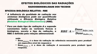 EFICÁCIA BIOLÓGICA RELATIVA - RBE
RADIOSSENSIBILIDADE DOS TECIDOS
 A influência da qualidade de radiação nos
sistemas biológicos pode ser quantificada
utilizando a Eficácia Biológica Relativa
(Relative Biological Effectiveness) (RBE).
 Para um dado tipo de radiação A e supondo
constantes todas as variáveis físicas e
biológicas, exceto o tipo de radiação, a
RBE é definida pela relação adimensional:
𝑹𝑩𝑬 ( 𝑨)=
𝑫𝒐𝒔𝒆𝑹𝒆𝒇𝒆𝒓 ê𝒏𝒄𝒊𝒂
𝑫𝒐𝒔𝒆𝑹𝒂𝒅𝒊𝒂çã𝒐 𝑨
onde
 Dosereferência é a dose da radiação de referência necessária para produzir
um específico nível de resposta e
 Doseradiação, A é a dose da radiação A necessária para produzir igual
resposta.
EFEITOS BIOLÓGICOS DAS RADIAÇÕES
 