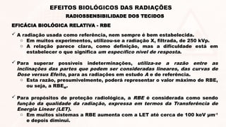  A radiação usada como referência, nem sempre é bem estabelecida.
o Em muitos experimentos, utilizou-se a radiação X, filtrada, de 250 kVp.
o A relação parece clara, como definição, mas a dificuldade está em
estabelecer o que significa um específico nível de resposta.
 Para superar possíveis indeterminações, utiliza-se a razão entre as
inclinações das partes que podem ser consideradas lineares, das curvas de
Dose versus Efeito, para as radiações em estudo A e de referência.
o Esta razão, presumivelmente, poderá representar o valor máximo de RBE,
ou seja, a RBEM.
 Para propósitos de proteção radiológica, a RBE é considerada como sendo
função da qualidade da radiação, expressa em termos da Transferência de
Energia Linear (LET).
o Em muitos sistemas a RBE aumenta com a LET até cerca de 100 keV μm-1
e depois diminui.
EFICÁCIA BIOLÓGICA RELATIVA - RBE
RADIOSSENSIBILIDADE DOS TECIDOS
EFEITOS BIOLÓGICOS DAS RADIAÇÕES
 