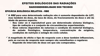  A RBE para uma determinada radiação não é somente dependente da LET,
mas também da dose, da taxa de dose, do fracionamento da dose e até da
idade da pessoa exposta.
o Seu valor só é reprodutível para um determinado sistema biológico,
tipo de radiação e o conjunto de circunstâncias experimentais.
o Seus valores dependem da natureza e condição do material biológico,
do estado fisiológico, temperatura, concentração de oxigênio,
condições de nutrição e estágio do ciclo celular.
 A magnitude do efeito e tipo de resposta com a dose também influenciam,
pois as curvas de resposta nem sempre são semelhantes e regulares
o Depende do intervalo de dose em que são comparadas.
EFICÁCIA BIOLÓGICA RELATIVA - RBE
RADIOSSENSIBILIDADE DOS TECIDOS
EFEITOS BIOLÓGICOS DAS RADIAÇÕES
 