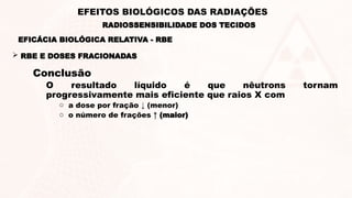 Conclusão
O resultado líquido é que nêutrons tornam
progressivamente mais eficiente que raios X com
o a dose por fração ↓ (menor)
o o número de frações ↑ (maior)
 RBE E DOSES FRACIONADAS
EFICÁCIA BIOLÓGICA RELATIVA - RBE
RADIOSSENSIBILIDADE DOS TECIDOS
EFEITOS BIOLÓGICOS DAS RADIAÇÕES
 