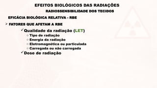  FATORES QUE AFETAM A RBE
Qualidade da radiação (LET)
o Tipo de radiação
o Energia da radiação
o Eletromagnética ou particulada
o Carregada ou não carregada
Dose de radiação
EFICÁCIA BIOLÓGICA RELATIVA - RBE
RADIOSSENSIBILIDADE DOS TECIDOS
EFEITOS BIOLÓGICOS DAS RADIAÇÕES
 