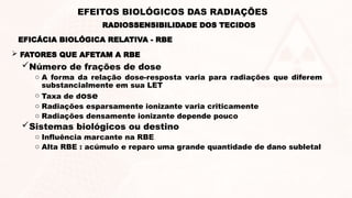 Número de frações de dose
o A forma da relação dose-resposta varia para radiações que diferem
substancialmente em sua LET
o Taxa de dose
o Radiações esparsamente ionizante varia criticamente
o Radiações densamente ionizante depende pouco
Sistemas biológicos ou destino
o Influência marcante na RBE
o Alta RBE : acúmulo e reparo uma grande quantidade de dano subletal
 FATORES QUE AFETAM A RBE
EFICÁCIA BIOLÓGICA RELATIVA - RBE
RADIOSSENSIBILIDADE DOS TECIDOS
EFEITOS BIOLÓGICOS DAS RADIAÇÕES
 