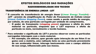 TRANSFERÊNCIA DE ENERGIA LINEAR - LET
 O conceito de transferência de energia linear (Linear Energy Transfer) -
LET - provém da simplificação do Poder de Frenamento de Colisão Linear
(Linear Collision Stopping Power), como sendo a perda média de energia,
por colisão, de uma partícula carregada por unidade de comprimento.
o O poder de frenamento (stopping power) expressa o efeito do meio
material na partícula, enquanto que a LET expressa o efeito da
partícula no meio, normalmente o tecido humano.
 Para entender o significado da LET é preciso observar como as partículas
carregadas interagem com o meio material.
o Por exemplo, um elétron, quer gerado após interação de um fóton X ou
gama com a matéria, uma radiação beta ou uma partícula proveniente
de um acelerador linear, interage basicamente com o campo elétrico
de sua carga, influenciado pela sua massa.
RADIOSSENSIBILIDADE DOS TECIDOS
EFEITOS BIOLÓGICOS DAS RADIAÇÕES
 