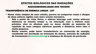  Numa visão simples de uma colisão, parece se comportar como o choque
de duas esferas rígidas num mero evento mecânico.
o Sob o ponto de vista físico, o elétron interage com vários elétrons
atômicos ao mesmo tempo e, na interação com o elétron mais
próximo, eles se afastam sem se tocar, devido ao aumento da
repulsão de seus campos elétricos quando a distância entre eles é
muito pequena.
o Neste evento, pode haver transferência ou conversão de energia,
resultando em excitação ou ionização do átomo, emissão de radiação
de frenamento (bremsstrahlung) e mudança de direção da partícula.
TRANSFERÊNCIA DE ENERGIA LINEAR - LET
RADIOSSENSIBILIDADE DOS TECIDOS
EFEITOS BIOLÓGICOS DAS RADIAÇÕES
 