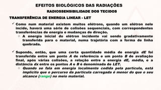  Como num material existem muitos elétrons, quando um elétron nele
incide, haverá uma série de colisões sequenciais, com correspondentes
transferências de energia e mudanças de direção.
o A energia inicial do elétron incidente vai sendo gradativamente
transferida para o material, numa trajetória com a forma de linha
quebrada.
 Supondo, então, que uma certa quantidade média de energia dE foi
transferida entre um ponto A de referência e um ponto B de avaliação
final, após várias colisões, a relação entre a energia dE, média, e a
distância dx entre os pontos A e B é denominada de LET.
o Quando se fala em energia localmente cedida pela partícula, está
implícito que o percurso da partícula carregada é menor do que o seu
alcance (range) no meio material.
TRANSFERÊNCIA DE ENERGIA LINEAR - LET
RADIOSSENSIBILIDADE DOS TECIDOS
EFEITOS BIOLÓGICOS DAS RADIAÇÕES
 