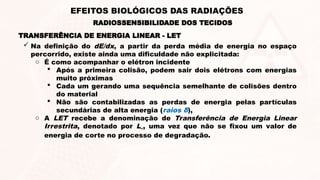  Na definição do dE/dx, a partir da perda média de energia no espaço
percorrido, existe ainda uma dificuldade não explicitada:
o É como acompanhar o elétron incidente
 Após a primeira colisão, podem sair dois elétrons com energias
muito próximas
 Cada um gerando uma sequência semelhante de colisões dentro
do material
 Não são contabilizadas as perdas de energia pelas partículas
secundárias de alta energia (raios δ),
o A LET recebe a denominação de Transferência de Energia Linear
Irrestrita, denotado por L∞, uma vez que não se fixou um valor de
energia de corte no processo de degradação.
TRANSFERÊNCIA DE ENERGIA LINEAR - LET
RADIOSSENSIBILIDADE DOS TECIDOS
EFEITOS BIOLÓGICOS DAS RADIAÇÕES
 