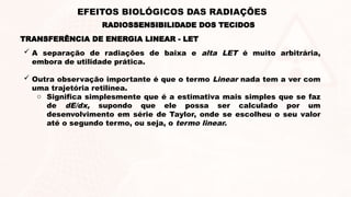  A separação de radiações de baixa e alta LET é muito arbitrária,
embora de utilidade prática.
 Outra observação importante é que o termo Linear nada tem a ver com
uma trajetória retilínea.
o Significa simplesmente que é a estimativa mais simples que se faz
de dE/dx, supondo que ele possa ser calculado por um
desenvolvimento em série de Taylor, onde se escolheu o seu valor
até o segundo termo, ou seja, o termo linear.
TRANSFERÊNCIA DE ENERGIA LINEAR - LET
RADIOSSENSIBILIDADE DOS TECIDOS
EFEITOS BIOLÓGICOS DAS RADIAÇÕES
 