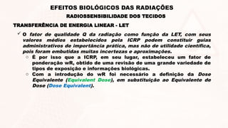  O fator de qualidade Q da radiação como função da LET, com seus
valores médios estabelecidos pela ICRP podem constituir guias
administrativos de importância prática, mas não de utilidade científica,
pois foram embutidas muitas incertezas e aproximações.
o É por isso que a ICRP, em seu lugar, estabeleceu um fator de
ponderação wR, obtido de uma revisão de uma grande variedade de
tipos de exposição e informações biológicas.
o Com a introdução do wR foi necessário a definição da Dose
Equivalente (Equivalent Dose), em substituição ao Equivalente de
Dose (Dose Equivalent).
TRANSFERÊNCIA DE ENERGIA LINEAR - LET
RADIOSSENSIBILIDADE DOS TECIDOS
EFEITOS BIOLÓGICOS DAS RADIAÇÕES
 