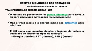 O método de ponderação faz pouca diferença para raios X
ou para partículas carregadas monoenergéticas
Mas o traço médio e a energia media são diferentes para
nêutrons
É útil como uma maneira simples e ingênua de indicar a
qualidade de diferentes tipos de radiação
oEnergia ↑ (maior), LET ↓ (menor), EBR ↓ (menor)
TRANSFERÊNCIA DE ENERGIA LINEAR - LET
RADIOSSENSIBILIDADE DOS TECIDOS
EFEITOS BIOLÓGICOS DAS RADIAÇÕES
 