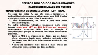 TRANSFERÊNCIA DE ENERGIA LINEAR – LET - IDEAL
RADIOSSENSIBILIDADE DOS TECIDOS
EFEITOS BIOLÓGICOS DAS RADIAÇÕES
 No caso dos raios X, que são menos ionizantes, a
probabilidade de uma única trilha causar uma DSB é baixa
e, em geral, mais de uma trilha é necessária.
o Como consequência, os raios X têm uma baixa
eficácia biológica.
 No outro extremo, radiações ionizantes muito mais
densas (com uma LET de 200 keV/m, por exemplo)
prontamente produzem DSB, mas a energia é
“desperdiçada” porque os eventos ionizantes estão muito
próximos.
o Como a RBE é a proporção de doses que produzem
efeito biológico igual, essa radiação ionizante mais
densa tem uma RBE mais baixa do que a radiação com
LET ideal.
o A radiação ionizante mais densa é mais eficaz por
trilha, mas menos eficaz por dose unitária.
 