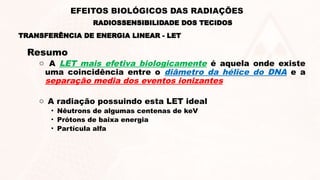 Resumo
o A LET mais efetiva biologicamente é aquela onde existe
uma coincidência entre o diâmetro da hélice do DNA e a
separação media dos eventos ionizantes
o A radiação possuindo esta LET ideal
• Nêutrons de algumas centenas de keV
• Prótons de baixa energia
• Partícula alfa
TRANSFERÊNCIA DE ENERGIA LINEAR - LET
RADIOSSENSIBILIDADE DOS TECIDOS
EFEITOS BIOLÓGICOS DAS RADIAÇÕES
 
