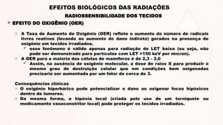  EFEITO DO OXIGÊNIO (OER)
RADIOSSENSIBILIDADE DOS TECIDOS
EFEITOS BIOLÓGICOS DAS RADIAÇÕES
o A Taxa de Aumento de Oxigênio (OER) reflete o aumento do número de radicais
livres reativos (levando ao aumento do dano indireto) gerados na presença de
oxigênio em tecidos irradiados.
 esse fenômeno é válido apenas para radiação de LET baixa (ou seja, não
pode ser demonstrado para partículas com LET >150 keV por mícron).
o A OER para a maioria das células de mamíferos é de 2,3 - 3,0
 Assim, na ausência de oxigênio molecular, a dose de raios X para produzir o
mesmo grau de destruição celular que em condições bem oxigenadas
precisaria ser aumentada por um fator de cerca de 3.
Consequências clínicas
o O oxigênio hiperbárico pode potencializar o dano ao oxigenar focos hipóxicos
dentro de tumores.
o Da mesma forma, a hipóxia local (criada pelo uso de um torniquete ou
medicamento vasoconstritor local) pode proteger os tecidos irradiados.
 