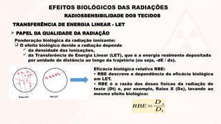  PAPEL DA QUALIDADE DA RADIAÇÃO
Ponderação biológica da radiação ionizante:
 O efeito biológico devido a radiação depende
 da densidade das ionizações,
 da Transferência de Energia Linear (LET), que é a energia realmente depositada
por unidade de distância ao longo da trajetória (ou seja, -dE / dx).
Eficácia biológica relativa RBE:
• RBE descreve a dependência da eficácia biológica
em LET.
• RBE é a razão das doses físicas da radiação de
teste (Dt) e, por exemplo, Raios X (Dx), levando ao
mesmo efeito biológico:
RBE=
𝐷𝑥
𝐷𝑡
TRANSFERÊNCIA DE ENERGIA LINEAR - LET
RADIOSSENSIBILIDADE DOS TECIDOS
EFEITOS BIOLÓGICOS DAS RADIAÇÕES
 
