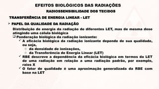 Distribuição de energia da radiação de diferentes LET, mas de mesma dose
atingindo uma célula biológica
 Ponderação biológica da radiação ionizante:
 A eficácia biológica da radiação ionizante depende de sua qualidade,
ou seja,
o da densidade de ionizações,
o da Transferência de Energia Linear (LET)
 RBE descreve a dependência da eficácia biológica em termos da LET
de uma radiação em relação a uma radiação padrão, por exemplo,
raios X
 O fator de qualidade é uma aproximação generalizada da RBE com
base na LET
 PAPEL DA QUALIDADE DA RADIAÇÃO
TRANSFERÊNCIA DE ENERGIA LINEAR - LET
RADIOSSENSIBILIDADE DOS TECIDOS
EFEITOS BIOLÓGICOS DAS RADIAÇÕES
 