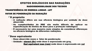 FATOR DE PONDERAÇÃO DA RADIAÇÃO
O propósito
o A radiação difere em sua eficácia biológica por unidade de dose
absorvida
o As complexidades da RBE são muito difíceis de aplicar na
especificação de limites de dose para a proteção radiológica
o É necessário ter uma maneira mais simples de considerar diferenças
na eficácia biológica de diferentes radiações.
Dose equivalente
o Dose absorvida vezes o fator de ponderação
o Unidade : sievert (Sv) onde dose é expressada em gray
Rad equivalent man (rem) onde dose é expressada em rad
TRANSFERÊNCIA DE ENERGIA LINEAR - LET
RADIOSSENSIBILIDADE DOS TECIDOS
EFEITOS BIOLÓGICOS DAS RADIAÇÕES
 