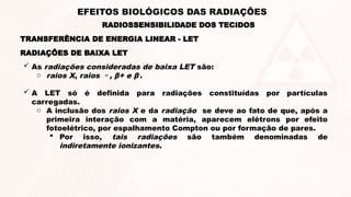 RADIAÇÕES DE BAIXA LET
 As radiações consideradas de baixa LET são:
o raios X, raios , β+ e β-
.
 A LET só é definida para radiações constituídas por partículas
carregadas.
o A inclusão dos raios X e da radiação se deve ao fato de que, após a
primeira interação com a matéria, aparecem elétrons por efeito
fotoelétrico, por espalhamento Compton ou por formação de pares.
 Por isso, tais radiações são também denominadas de
indiretamente ionizantes.
RADIOSSENSIBILIDADE DOS TECIDOS
EFEITOS BIOLÓGICOS DAS RADIAÇÕES
TRANSFERÊNCIA DE ENERGIA LINEAR - LET
 