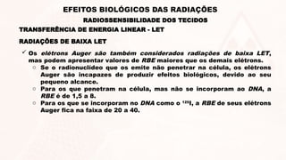 RADIAÇÕES DE BAIXA LET
 Os elétrons Auger são também considerados radiações de baixa LET,
mas podem apresentar valores de RBE maiores que os demais elétrons.
o Se o radionuclídeo que os emite não penetrar na célula, os elétrons
Auger são incapazes de produzir efeitos biológicos, devido ao seu
pequeno alcance.
o Para os que penetram na célula, mas não se incorporam ao DNA, a
RBE é de 1,5 a 8.
o Para os que se incorporam no DNA como o 125
I, a RBE de seus elétrons
Auger fica na faixa de 20 a 40.
TRANSFERÊNCIA DE ENERGIA LINEAR - LET
RADIOSSENSIBILIDADE DOS TECIDOS
EFEITOS BIOLÓGICOS DAS RADIAÇÕES
 