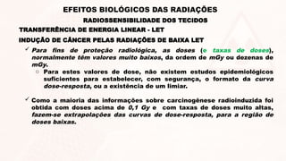 INDUÇÃO DE CÂNCER PELAS RADIAÇÕES DE BAIXA LET
 Para fins de proteção radiológica, as doses (e taxas de doses),
normalmente têm valores muito baixos, da ordem de mGy ou dezenas de
mGy.
o Para estes valores de dose, não existem estudos epidemiológicos
suficientes para estabelecer, com segurança, o formato da curva
dose-resposta, ou a existência de um limiar.
 Como a maioria das informações sobre carcinogênese radioinduzida foi
obtida com doses acima de 0,1 Gy e com taxas de doses muito altas,
fazem-se extrapolações das curvas de dose-resposta, para a região de
doses baixas.
TRANSFERÊNCIA DE ENERGIA LINEAR - LET
RADIOSSENSIBILIDADE DOS TECIDOS
EFEITOS BIOLÓGICOS DAS RADIAÇÕES
 