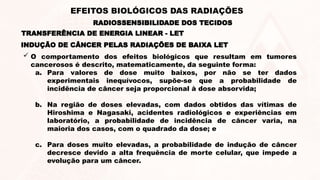  O comportamento dos efeitos biológicos que resultam em tumores
cancerosos é descrito, matematicamente, da seguinte forma:
a. Para valores de dose muito baixos, por não se ter dados
experimentais inequívocos, supõe-se que a probabilidade de
incidência de câncer seja proporcional à dose absorvida;
b. Na região de doses elevadas, com dados obtidos das vítimas de
Hiroshima e Nagasaki, acidentes radiológicos e experiências em
laboratório, a probabilidade de incidência de câncer varia, na
maioria dos casos, com o quadrado da dose; e
c. Para doses muito elevadas, a probabilidade de indução de câncer
decresce devido a alta frequência de morte celular, que impede a
evolução para um câncer.
INDUÇÃO DE CÂNCER PELAS RADIAÇÕES DE BAIXA LET
TRANSFERÊNCIA DE ENERGIA LINEAR - LET
RADIOSSENSIBILIDADE DOS TECIDOS
EFEITOS BIOLÓGICOS DAS RADIAÇÕES
 