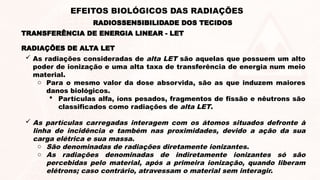 RADIAÇÕES DE ALTA LET
 As radiações consideradas de alta LET são aquelas que possuem um alto
poder de ionização e uma alta taxa de transferência de energia num meio
material.
o Para o mesmo valor da dose absorvida, são as que induzem maiores
danos biológicos.
 Partículas alfa, íons pesados, fragmentos de fissão e nêutrons são
classificados como radiações de alta LET.
 As partículas carregadas interagem com os átomos situados defronte à
linha de incidência e também nas proximidades, devido a ação da sua
carga elétrica e sua massa.
o São denominadas de radiações diretamente ionizantes.
o As radiações denominadas de indiretamente ionizantes só são
percebidas pelo material, após a primeira ionização, quando liberam
elétrons; caso contrário, atravessam o material sem interagir.
TRANSFERÊNCIA DE ENERGIA LINEAR - LET
RADIOSSENSIBILIDADE DOS TECIDOS
EFEITOS BIOLÓGICOS DAS RADIAÇÕES
 