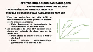  Para as radiações de alta LET, o
fracionamento da dose produz o mesmo
efeito ou até o aumenta.
o Este fenômeno é denominado de
efeito reverso da taxa de dose.
 As radiações de alta LET causam mais
danos por unidade de dose que as de
baixa LET.
o Para efeito de morte celular, a RBE é
de 2 a 3.
o Para efeitos determinísticos,
geralmente não excede a 10.
INDUÇÃO DE CÂNCER PELAS RADIAÇÕES DE ALTA LET
TRANSFERÊNCIA DE ENERGIA LINEAR - LET
RADIOSSENSIBILIDADE DOS TECIDOS
EFEITOS BIOLÓGICOS DAS RADIAÇÕES
 