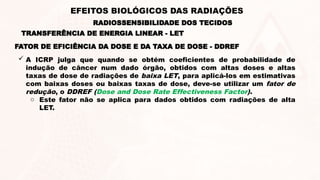 FATOR DE EFICIÊNCIA DA DOSE E DA TAXA DE DOSE - DDREF
 A ICRP julga que quando se obtém coeficientes de probabilidade de
indução de câncer num dado órgão, obtidos com altas doses e altas
taxas de dose de radiações de baixa LET, para aplicá-los em estimativas
com baixas doses ou baixas taxas de dose, deve-se utilizar um fator de
redução, o DDREF (Dose and Dose Rate Effectiveness Factor).
o Este fator não se aplica para dados obtidos com radiações de alta
LET.
TRANSFERÊNCIA DE ENERGIA LINEAR - LET
RADIOSSENSIBILIDADE DOS TECIDOS
EFEITOS BIOLÓGICOS DAS RADIAÇÕES
 