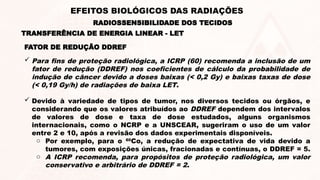 FATOR DE REDUÇÃO DDREF
 Para fins de proteção radiológica, a ICRP (60) recomenda a inclusão de um
fator de redução (DDREF) nos coeficientes de cálculo da probabilidade de
indução de câncer devido a doses baixas (< 0,2 Gy) e baixas taxas de dose
(< 0,19 Gy/h) de radiações de baixa LET.
 Devido à variedade de tipos de tumor, nos diversos tecidos ou órgãos, e
considerando que os valores atribuídos ao DDREF dependem dos intervalos
de valores de dose e taxa de dose estudados, alguns organismos
internacionais, como o NCRP e a UNSCEAR, sugeriram o uso de um valor
entre 2 e 10, após a revisão dos dados experimentais disponíveis.
o Por exemplo, para o 60
Co, a redução de expectativa de vida devido a
tumores, com exposições únicas, fracionadas e contínuas, o DDREF = 5.
o A ICRP recomenda, para propósitos de proteção radiológica, um valor
conservativo e arbitrário de DDREF = 2.
TRANSFERÊNCIA DE ENERGIA LINEAR - LET
RADIOSSENSIBILIDADE DOS TECIDOS
EFEITOS BIOLÓGICOS DAS RADIAÇÕES
 
