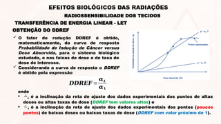 OBTENÇÃO DO DDREF
 O fator de redução DDREF é obtido,
matematicamente, da curva de resposta
Probabilidade de Indução de Câncer versus
Dose Absorvida, para o sistema biológico
estudado, e nas faixas de dose e de taxa de
dose de interesse.
 Considerando a curva de resposta o DDREF
é obtido pela expressão
𝑫𝑫𝑹𝑬𝑭 =
𝜶𝑳
𝜶𝟏
onde
 L é a inclinação da reta de ajuste dos dados experimentais dos pontos de altas
doses ou altas taxas de dose (DDREF tem valores altos) e
 1 é a inclinação da reta de ajuste dos dados experimentais dos pontos (poucos
pontos) de baixas doses ou baixas taxas de dose (DDREF com valor próximo de 1).
TRANSFERÊNCIA DE ENERGIA LINEAR - LET
RADIOSSENSIBILIDADE DOS TECIDOS
EFEITOS BIOLÓGICOS DAS RADIAÇÕES
 