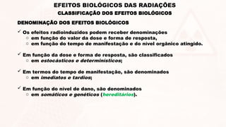  Os efeitos radioinduzidos podem receber denominações
o em função do valor da dose e forma de resposta,
o em função do tempo de manifestação e do nível orgânico atingido.
 Em função da dose e forma de resposta, são classificados
o em estocásticos e determinísticos;
 Em termos do tempo de manifestação, são denominados
o em imediatos e tardios;
 Em função do nível de dano, são denominados
o em somáticos e genéticos (hereditários).
DENOMINAÇÃO DOS EFEITOS BIOLÓGICOS
CLASSIFICAÇÃO DOS EFEITOS BIOLÓGICOS
EFEITOS BIOLÓGICOS DAS RADIAÇÕES
 