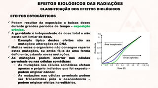  Podem resultar da exposição a baixas doses
durante grandes períodos de tempo – exposição
crônica.
 A gravidade é independente da dose total e não
existe um limiar de dose.
o Exemplo típico destes efeitos são as
mutações: alterações no DNA.
 Muitas vezes o organismo não consegue reparar
estas mutações, ou então fá-lo de uma forma
deficiente, criando novas mutações.
 As mutações podem ocorrer nas células
germinais ou nas células somáticas:
o As mutações nas células somáticas afetam
apenas o próprio indivíduo que foi exposto –
podem originar câncer.
o As mutações nas células germinais podem
ser transmitidas para a descendência –
podem originar efeitos hereditários.
EFEITOS ESTOCÁSTICOS
CLASSIFICAÇÃO DOS EFEITOS BIOLÓGICOS
EFEITOS BIOLÓGICOS DAS RADIAÇÕES
 
