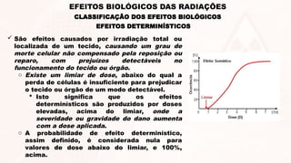 EFEITOS DETERMINÍSTICOS
 São efeitos causados por irradiação total ou
localizada de um tecido, causando um grau de
morte celular não compensado pela reposição ou
reparo, com prejuízos detectáveis no
funcionamento do tecido ou órgão.
o Existe um limiar de dose, abaixo do qual a
perda de células é insuficiente para prejudicar
o tecido ou órgão de um modo detectável.
 Isto significa que os efeitos
determinísticos são produzidos por doses
elevadas, acima do limiar, onde a
severidade ou gravidade do dano aumenta
com a dose aplicada.
o A probabilidade de efeito determinístico,
assim definido, é considerada nula para
valores de dose abaixo do limiar, e 100%,
acima.
CLASSIFICAÇÃO DOS EFEITOS BIOLÓGICOS
EFEITOS BIOLÓGICOS DAS RADIAÇÕES
 