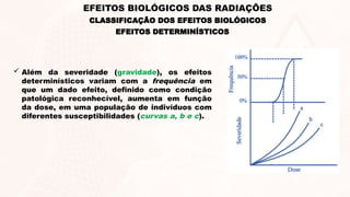 EFEITOS DETERMINÍSTICOS
 Além da severidade (gravidade), os efeitos
determinísticos variam com a frequência em
que um dado efeito, definido como condição
patológica reconhecível, aumenta em função
da dose, em uma população de indivíduos com
diferentes susceptibilidades (curvas a, b e c).
CLASSIFICAÇÃO DOS EFEITOS BIOLÓGICOS
EFEITOS BIOLÓGICOS DAS RADIAÇÕES
 