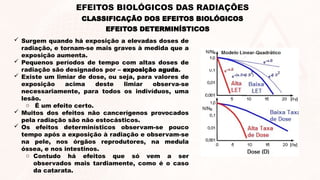  Surgem quando há exposição a elevadas doses de
radiação, e tornam-se mais graves à medida que a
exposição aumenta.
 Pequenos períodos de tempo com altas doses de
radiação são designados por – exposição aguda.
 Existe um limiar de dose, ou seja, para valores de
exposição acima deste limiar observa-se
necessariamente, para todos os indivíduos, uma
lesão.
o É um efeito certo.
 Muitos dos efeitos não cancerígenos provocados
pela radiação são não estocásticos.
 Os efeitos determinísticos observam-se pouco
tempo após a exposição à radiação e observam-se
na pele, nos órgãos reprodutores, na medula
óssea, e nos intestinos.
o Contudo há efeitos que só vem a ser
observados mais tardiamente, como é o caso
da catarata.
EFEITOS DETERMINÍSTICOS
CLASSIFICAÇÃO DOS EFEITOS BIOLÓGICOS
EFEITOS BIOLÓGICOS DAS RADIAÇÕES
 