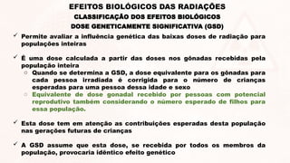 DOSE GENETICAMENTE SIGNIFICATIVA (GSD)
 Permite avaliar a influência genética das baixas doses de radiação para
populações inteiras
 É uma dose calculada a partir das doses nos gônadas recebidas pela
população inteira
o Quando se determina a GSD, a dose equivalente para os gônadas para
cada pessoa irradiada é corrigida para o número de crianças
esperadas para uma pessoa dessa idade e sexo
o Equivalente de dose gonadal recebido por pessoas com potencial
reprodutivo também considerando o número esperado de filhos para
essa população.
 Esta dose tem em atenção as contribuições esperadas desta população
nas gerações futuras de crianças
 A GSD assume que esta dose, se recebida por todos os membros da
população, provocaria idêntico efeito genético
EFEITOS BIOLÓGICOS DAS RADIAÇÕES
CLASSIFICAÇÃO DOS EFEITOS BIOLÓGICOS
 