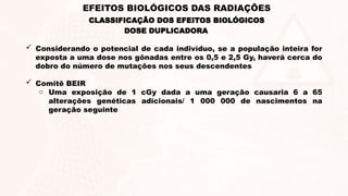  Considerando o potencial de cada indivíduo, se a população inteira for
exposta a uma dose nos gônadas entre os 0,5 e 2,5 Gy, haverá cerca do
dobro do número de mutações nos seus descendentes
 Comitê BEIR
o Uma exposição de 1 cGy dada a uma geração causaria 6 a 65
alterações genéticas adicionais/ 1 000 000 de nascimentos na
geração seguinte
DOSE DUPLICADORA
EFEITOS BIOLÓGICOS DAS RADIAÇÕES
CLASSIFICAÇÃO DOS EFEITOS BIOLÓGICOS
 