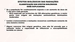  Se a população for continuamente exposta a um aumento da dose de
1 cGy para cada geração
o Será esperado um acréscimo de 100 alterações genéticas, a maior
parte com origem em mutações autossômicas dominantes
moderadas
 Lesões cromossomiais e mutações recessivas contribuem somente de
uma maneira mínima
 Alguns canceres têm origem genética, mas não foi provado que a
radiação tenha a capacidade de influenciar a susceptibilidade
herdada ao câncer
DOSE DUPLICADORA
EFEITOS BIOLÓGICOS DAS RADIAÇÕES
CLASSIFICAÇÃO DOS EFEITOS BIOLÓGICOS
 