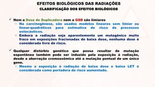  Nem a Dose de Duplicadora nem a GSD são limiares
o Na carcinogênese, são usados modelos lineares sem limiar ou
linear-quadráticos ​
​
para estimativa de risco de processos
estocásticos.
o Embora a radiação seja aparentemente um mutagênico muito
fraco em exposições fracionadas de baixa dose, nenhuma dose é
considerada livre de risco.
 Qualquer distúrbio genético que possa resultar de mutação
espontânea também pode ser induzido pela exposição à radiação,
desde a aberração cromossômica até a mutação pontual de um único
gene.
o Mesmo a exposição à radiação de baixa dose e baixa LET é
considerada como portadora de risco aumentado.
EFEITOS BIOLÓGICOS DAS RADIAÇÕES
CLASSIFICAÇÃO DOS EFEITOS BIOLÓGICOS
 