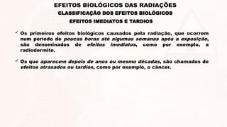 EFEITOS IMEDIATOS E TARDIOS
 Os primeiros efeitos biológicos causados pela radiação, que ocorrem
num período de poucas horas até algumas semanas após a exposição,
são denominados de efeitos imediatos, como por exemplo, a
radiodermite.
 Os que aparecem depois de anos ou mesmo décadas, são chamados de
efeitos atrasados ou tardios, como por exemplo, o câncer.
EFEITOS BIOLÓGICOS DAS RADIAÇÕES
CLASSIFICAÇÃO DOS EFEITOS BIOLÓGICOS
 
