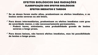  Se as doses forem muito altas, predominam os efeitos imediatos, e as
lesões serão severas ou até letais.
 Para doses intermediárias, predominam os efeitos imediatos com grau
de severidade menor, e não necessariamente permanentes.
o Poderá haver, entretanto, uma probabilidade grande de lesões
severas a longo prazo.
 Para doses baixas, não haverá efeitos imediatos, mas há possibilidade
de lesões a longo prazo.
EFEITOS IMEDIATOS E TARDIOS
EFEITOS BIOLÓGICOS DAS RADIAÇÕES
CLASSIFICAÇÃO DOS EFEITOS BIOLÓGICOS
 