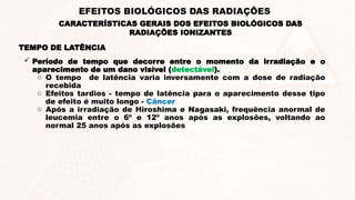 TEMPO DE LATÊNCIA
 Período de tempo que decorre entre o momento da irradiação e o
aparecimento de um dano visível (detectável).
o O tempo de latência varia inversamente com a dose de radiação
recebida
o Efeitos tardios - tempo de latência para o aparecimento desse tipo
de efeito é muito longo - Câncer
o Após a irradiação de Hiroshima e Nagasaki, frequência anormal de
leucemia entre o 6º e 12º anos após as explosões, voltando ao
normal 25 anos após as explosões
CARACTERÍSTICAS GERAIS DOS EFEITOS BIOLÓGICOS DAS
RADIAÇÕES IONIZANTES
EFEITOS BIOLÓGICOS DAS RADIAÇÕES
 