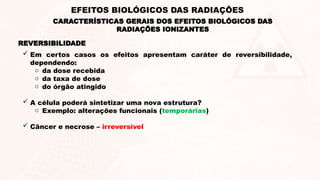 REVERSIBILIDADE
 Em certos casos os efeitos apresentam caráter de reversibilidade,
dependendo:
o da dose recebida
o da taxa de dose
o do órgão atingido
 A célula poderá sintetizar uma nova estrutura?
o Exemplo: alterações funcionais (temporárias)
 Câncer e necrose – irreversível
CARACTERÍSTICAS GERAIS DOS EFEITOS BIOLÓGICOS DAS
RADIAÇÕES IONIZANTES
EFEITOS BIOLÓGICOS DAS RADIAÇÕES
 