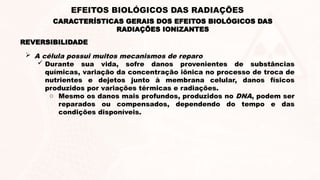REVERSIBILIDADE
 A célula possui muitos mecanismos de reparo
 Durante sua vida, sofre danos provenientes de substâncias
químicas, variação da concentração iônica no processo de troca de
nutrientes e dejetos junto à membrana celular, danos físicos
produzidos por variações térmicas e radiações.
o Mesmo os danos mais profundos, produzidos no DNA, podem ser
reparados ou compensados, dependendo do tempo e das
condições disponíveis.
CARACTERÍSTICAS GERAIS DOS EFEITOS BIOLÓGICOS DAS
RADIAÇÕES IONIZANTES
EFEITOS BIOLÓGICOS DAS RADIAÇÕES
 