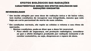  Um tecido atingido por uma dose de radiação única e de baixo valor,
tem muitas condições de recuperar sua integridade, mesmo que nele
haja um certo percentual de morte de suas células.
 Em condições normais, ele repõe as células e retoma o seu ritmo de
operação.
o Nestas condições, pode-se dizer que o dano foi reversível.
 Para efeito de segurança, em proteção radiológica, considera-
se que o efeito biológico produzido por radiação ionizante é de
caráter cumulativo, ou seja, despreza-se o reparo do dano.
REVERSIBILIDADE
CARACTERÍSTICAS GERAIS DOS EFEITOS BIOLÓGICOS DAS
RADIAÇÕES IONIZANTES
EFEITOS BIOLÓGICOS DAS RADIAÇÕES
 