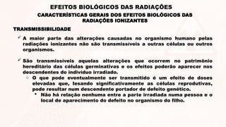 TRANSMISSIBILIDADE
 A maior parte das alterações causadas no organismo humano pelas
radiações ionizantes não são transmissíveis a outras células ou outros
organismos.
 São transmissíveis aquelas alterações que ocorrem no patrimônio
hereditário das células germinativas e os efeitos poderão aparecer nos
descendentes do indivíduo irradiado.
o O que pode eventualmente ser transmitido é um efeito de doses
elevadas que, lesando significativamente as células reprodutivas,
pode resultar num descendente portador de defeito genético.
 Não há relação nenhuma entre a parte irradiada numa pessoa e o
local de aparecimento do defeito no organismo do filho.
CARACTERÍSTICAS GERAIS DOS EFEITOS BIOLÓGICOS DAS
RADIAÇÕES IONIZANTES
EFEITOS BIOLÓGICOS DAS RADIAÇÕES
 
