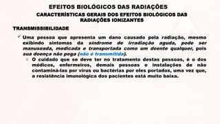  Uma pessoa que apresenta um dano causado pela radiação, mesmo
exibindo sintomas da síndrome de irradiação aguda, pode ser
manuseada, medicada e transportada como um doente qualquer, pois
sua doença não pega (não é transmitida).
o O cuidado que se deve ter no tratamento destas pessoas, é o dos
médicos, enfermeiros, demais pessoas e instalações de não
contaminá-las por vírus ou bactérias por eles portados, uma vez que,
a resistência imunológica dos pacientes está muito baixa.
TRANSMISSIBILIDADE
CARACTERÍSTICAS GERAIS DOS EFEITOS BIOLÓGICOS DAS
RADIAÇÕES IONIZANTES
EFEITOS BIOLÓGICOS DAS RADIAÇÕES
 