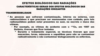  As pessoas que sofreram contaminação, interna ou externa, com
radionuclídeos é que precisam ser manuseadas com cuidado, pois tais
radionuclídeos podem estar presentes no suor, na excreta e muco das
vítimas.
o Por exemplo, as vítimas do acidente com o 137
Cs, em 1987 em
Goiânia, tiveram que ficar isoladas
 Durante o tratamento especial, os técnicos tiveram que usar
macacões, luvas, máscaras e sapatilhas para não se contaminar
radioativamente e não contaminar biologicamente os enfermos.
TRANSMISSIBILIDADE
CARACTERÍSTICAS GERAIS DOS EFEITOS BIOLÓGICOS DAS
RADIAÇÕES IONIZANTES
EFEITOS BIOLÓGICOS DAS RADIAÇÕES
 